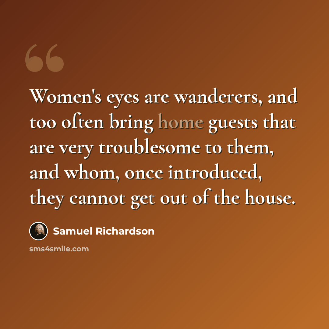 “Women's eyes are wanderers, and too often bring home guests that are very troublesome to them, and whom, once introduced, they cannot get out of the house.” quote by Samuel Richardson