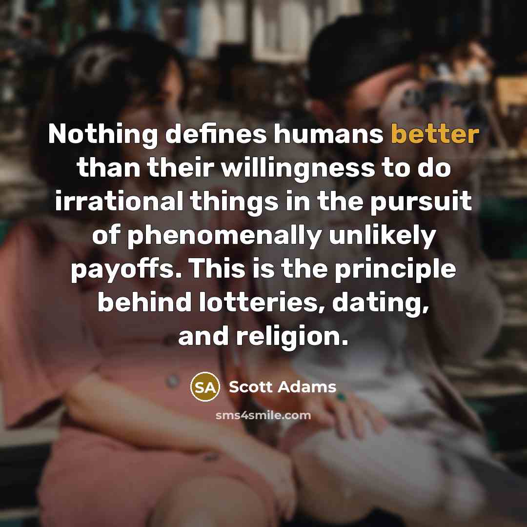 “Nothing defines humans better than their willingness to do irrational things in the pursuit of phenomenally unlikely payoffs. This is the principle behind lotteries, dating, and religion.” quote by Scott Adams