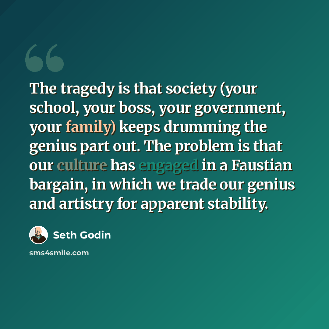 “The tragedy is that society (your school, your boss, your government, your family) keeps drumming the genius part out. The problem is that our culture has engaged in a Faustian bargain, in which we trade our genius and artistry for apparent stability.” quote by Seth Godin