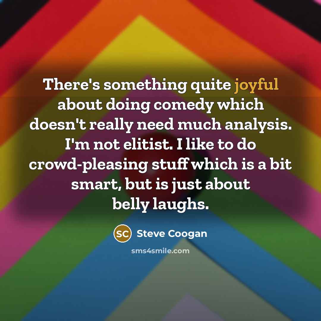 “There's something quite joyful about doing comedy which doesn't really need much analysis. I'm not elitist. I like to do crowd-pleasing stuff which is a bit smart, but is just about belly laughs.” quote by Steve Coogan