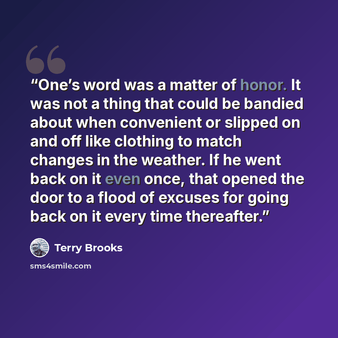 “One’s word was a matter of honor. It was not a thing that could be bandied about when convenient or slipped on and off like clothing to match changes in the weather. If he went back on it even once, that opened the door to a flood of excuses for going back on it every time thereafter.” quote by Terry Brooks