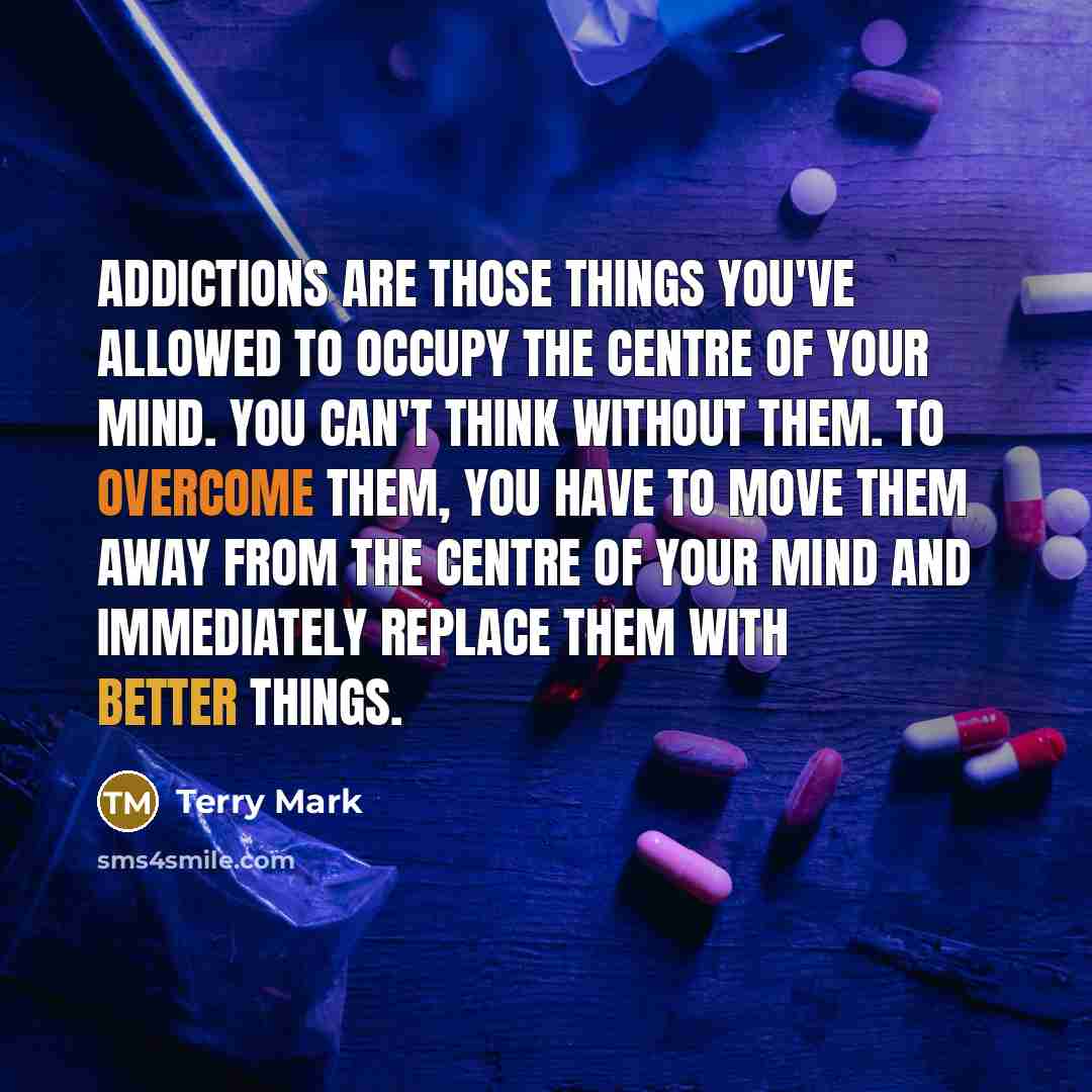 “Addictions are those things you've allowed to occupy the centre of your mind. You can't think without them. To overcome them, you have to move them away from the centre of your mind and immediately replace them with better things.” quote by Terry Mark