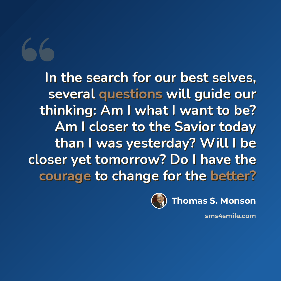“In the search for our best selves, several questions will guide our thinking: Am I what I want to be? Am I closer to the Savior today than I was yesterday? Will I be closer yet tomorrow? Do I have the courage to change for the better?” quote by Thomas S. Monson