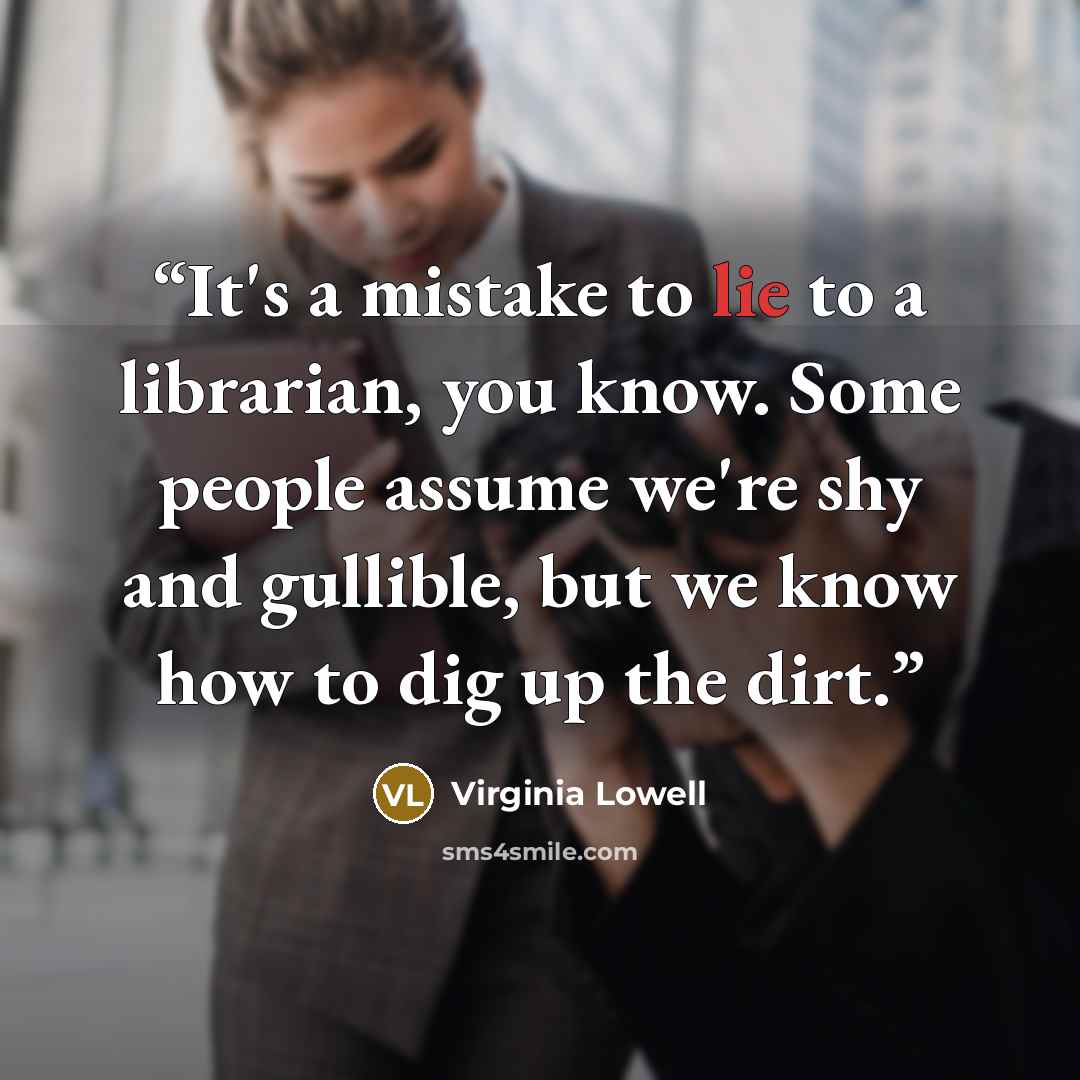 “It's a mistake to lie to a librarian, you know. Some people assume we're shy and gullible, but we know how to dig up the dirt.” quote by Virginia Lowell