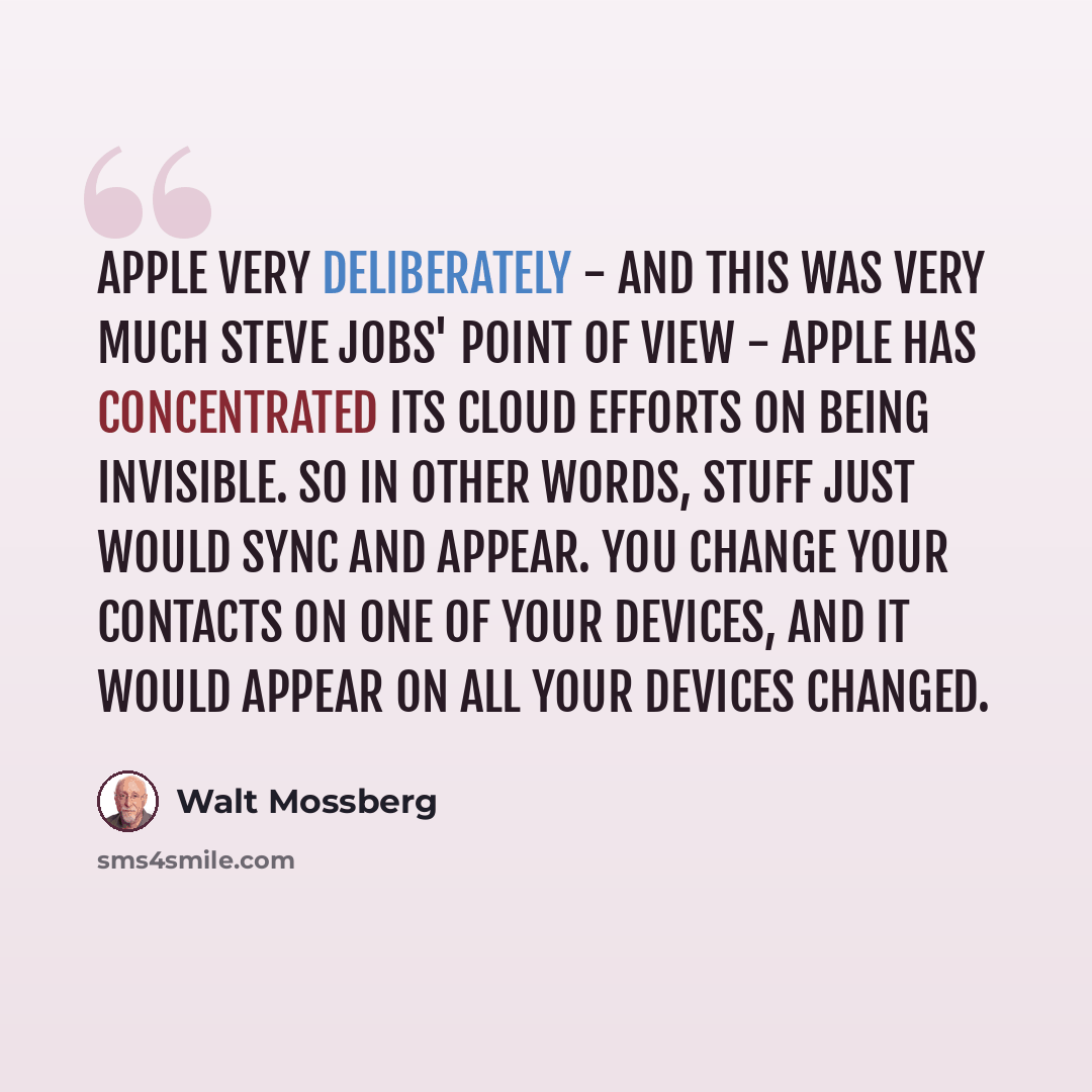 “Apple very deliberately - and this was very much Steve Jobs' point of view - Apple has concentrated its cloud efforts on being invisible. So in other words, stuff just would sync and appear. You change your contacts on one of your devices, and it would appear on all your devices changed.” quote by Walt Mossberg
