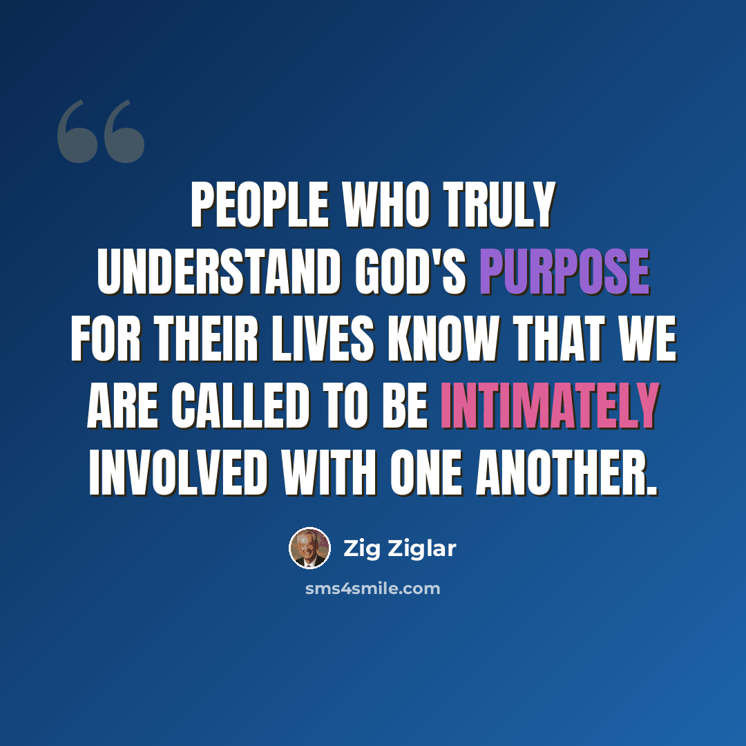“People who truly understand God's purpose for their lives know that we are called to be intimately involved with one another.” quote by Zig Ziglar