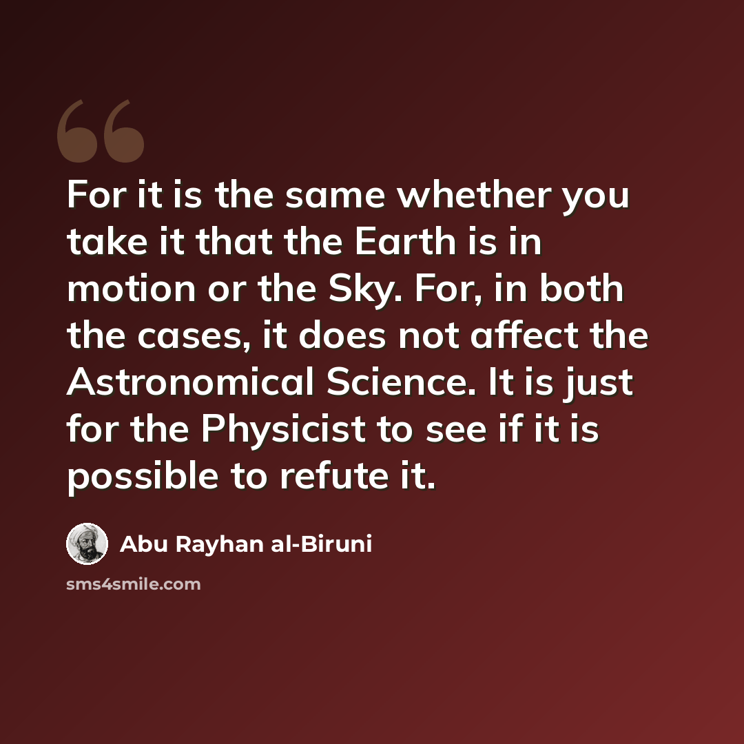 “For it is the same whether you take it that the Earth is in motion or the Sky. For, in both the cases, it does not affect the Astronomical Science. It is just for the Physicist to see if it is possible to refute it.” quote by Abu Rayhan al-Biruni