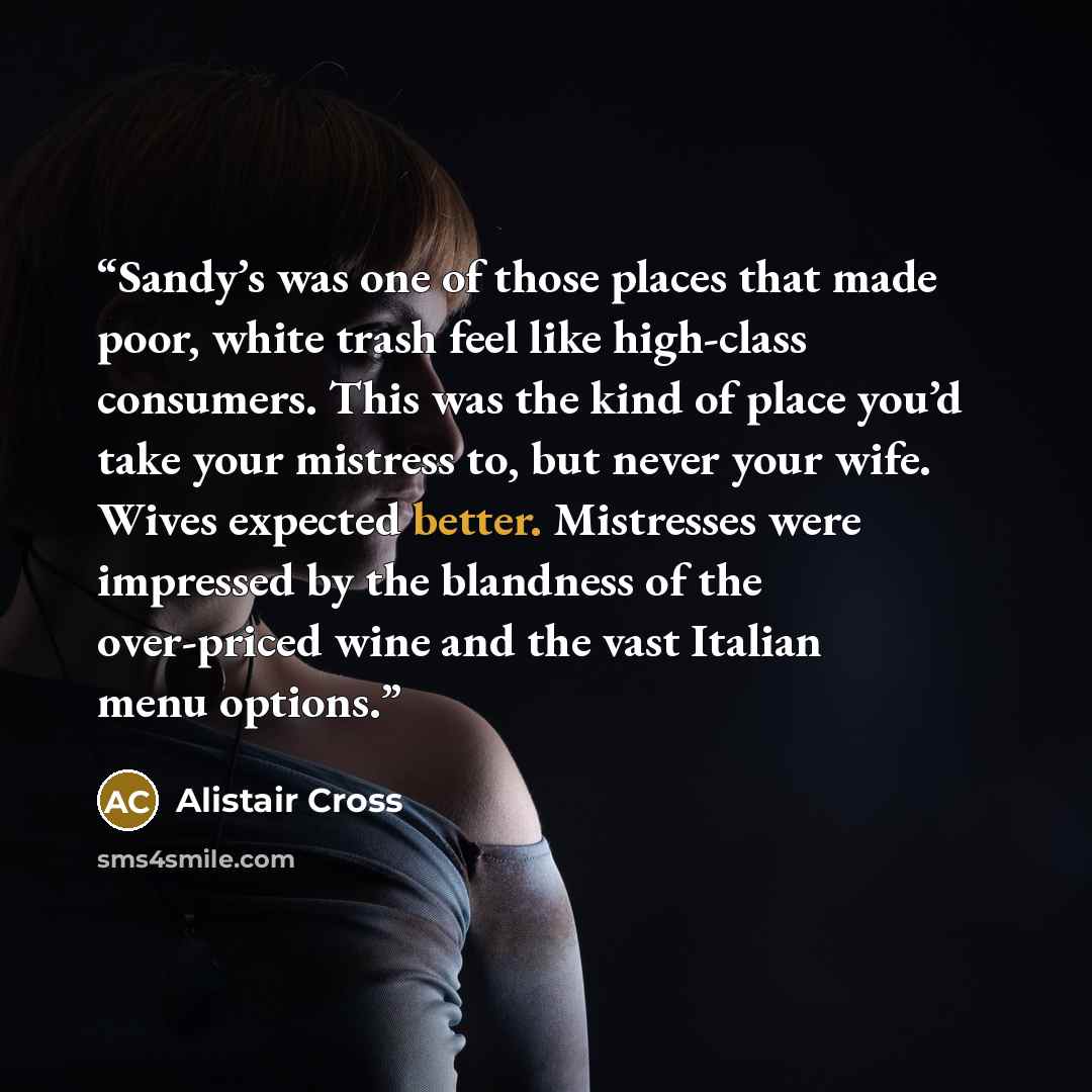 “Sandy’s was one of those places that made poor, white trash feel like high-class consumers. This was the kind of place you’d take your mistress to, but never your wife. Wives expected better. Mistresses were impressed by the blandness of the over-priced wine and the vast Italian menu options.” quote by Alistair Cross