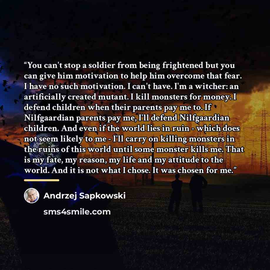 “You can't stop a soldier from being frightened but you can give him motivation to help him overcome that fear. I have no such motivation. I can't have. I'm a witcher: an artificially created mutant. I kill monsters for money. I defend children when their parents pay me to. If Nilfgaardian parents…” quote by Andrzej Sapkowski