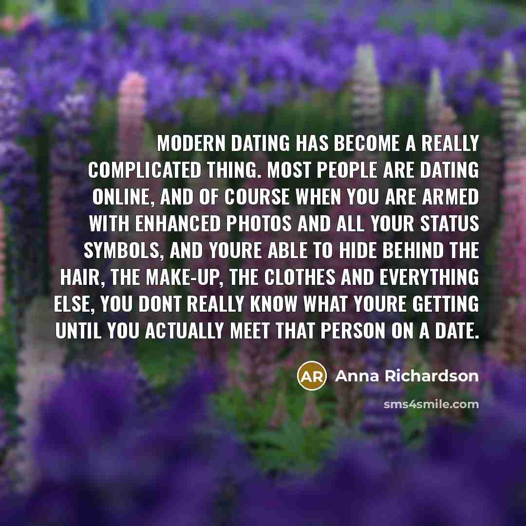 “Modern dating has become a really complicated thing. Most people are dating online, and of course when you are armed with enhanced photos and all your status symbols, and youre able to hide behind the hair, the make-up, the clothes and everything else, you dont really know what youre getting until…” quote by Anna Richardson
