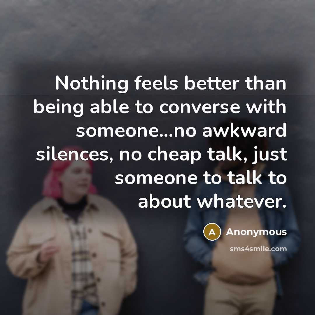 “Nothing feels better than being able to converse with someone...no awkward silences, no cheap talk, just someone to talk to about whatever.” quote by Anonymous