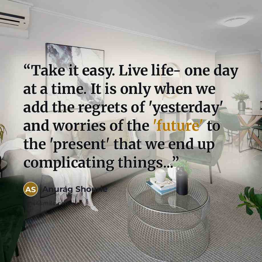 “Take it easy. Live life- one day at a time. It is only when we add the regrets of 'yesterday' and worries of the 'future' to the 'present' that we end up complicating things...” quote by Anurag Shourie