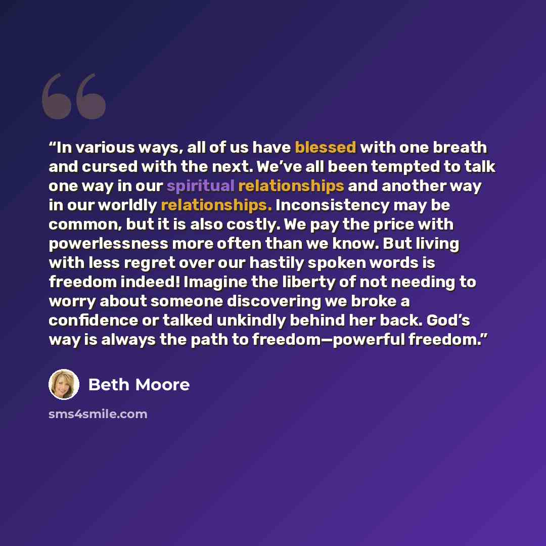 “In various ways, all of us have blessed with one breath and cursed with the next. We’ve all been tempted to talk one way in our spiritual relationships and another way in our worldly relationships. Inconsistency may be common, but it is also costly. We pay the price with powerlessness more often…” quote by Beth Moore