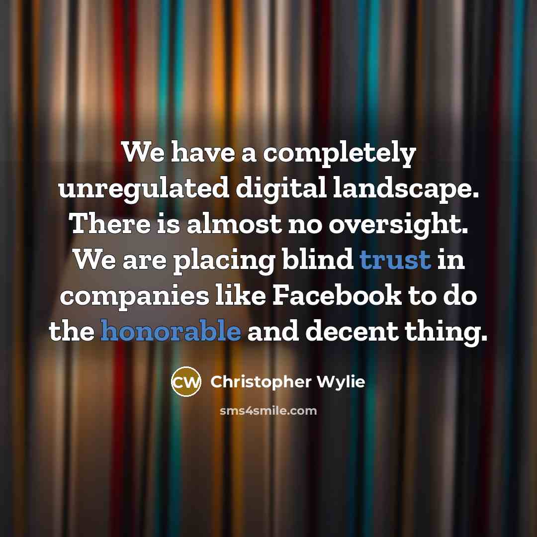 “We have a completely unregulated digital landscape. There is almost no oversight. We are placing blind trust in companies like Facebook to do the honorable and decent thing.” quote by Christopher Wylie