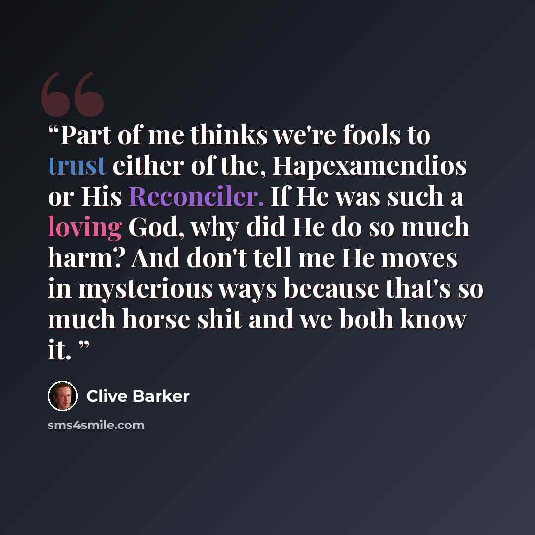 “Part of me thinks we're fools to trust either of the, Hapexamendios or His Reconciler. If He was such a loving God, why did He do so much harm? And don't tell me He moves in mysterious ways because that's so much horse shit and we both know it.” quote by Clive Barker