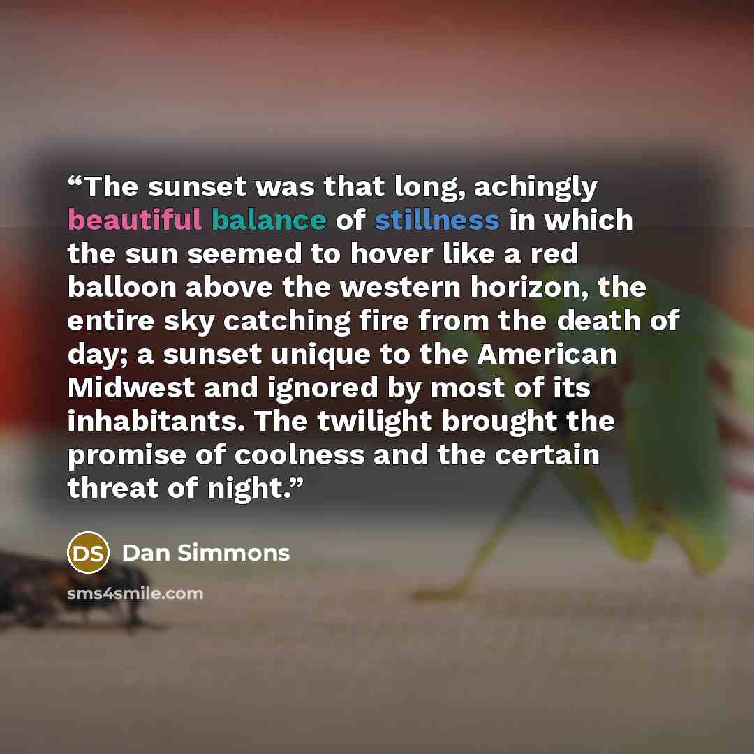 “The sunset was that long, achingly beautiful balance of stillness in which the sun seemed to hover like a red balloon above the western horizon, the entire sky catching fire from the death of day; a sunset unique to the American Midwest and ignored by most of its inhabitants. The twilight brought…” quote by Dan Simmons