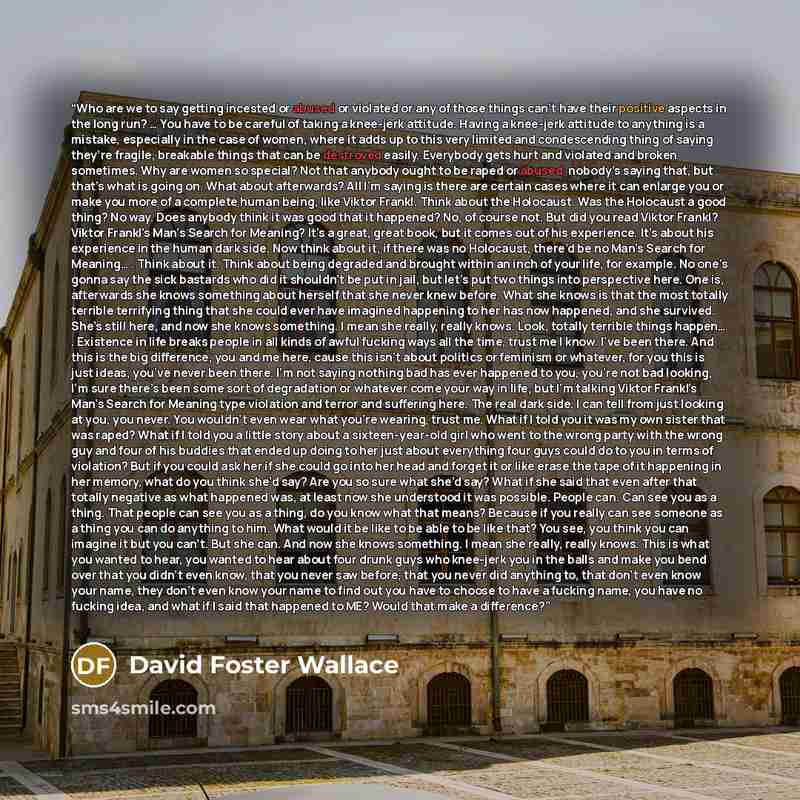 “Who are we to say getting incested or abused or violated or any of those things can’t have their positive aspects in the long run? … You have to be careful of taking a knee-jerk attitude. Having a knee-jerk attitude to anything is a mistake, especially in the case of women, where it adds up to…” quote by David Foster Wallace