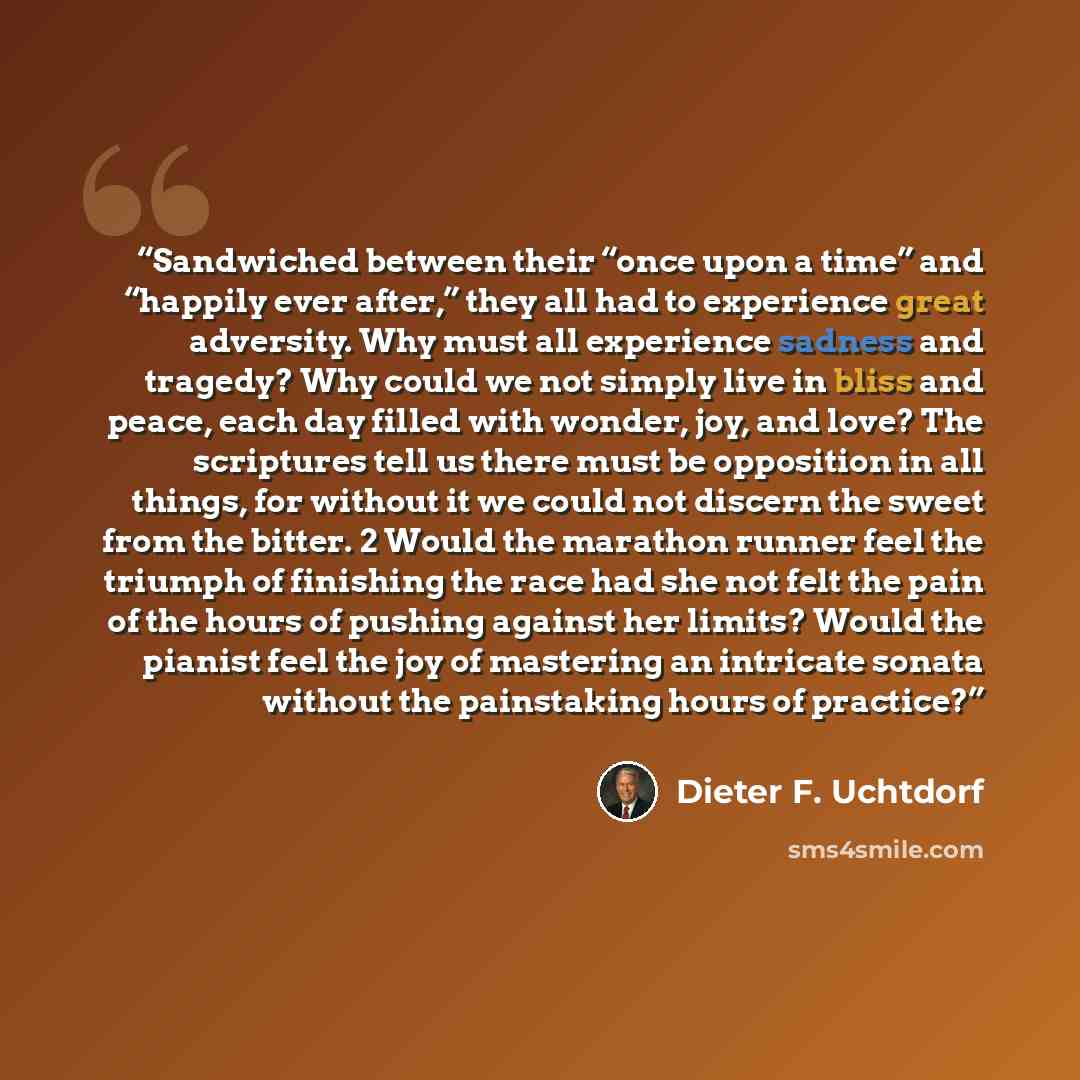 “Sandwiched between their “once upon a time” and “happily ever after,” they all had to experience great adversity. Why must all experience sadness and tragedy? Why could we not simply live in bliss and peace, each day filled with wonder, joy, and love? The scriptures tell us there must be…” quote by Dieter F. Uchtdorf