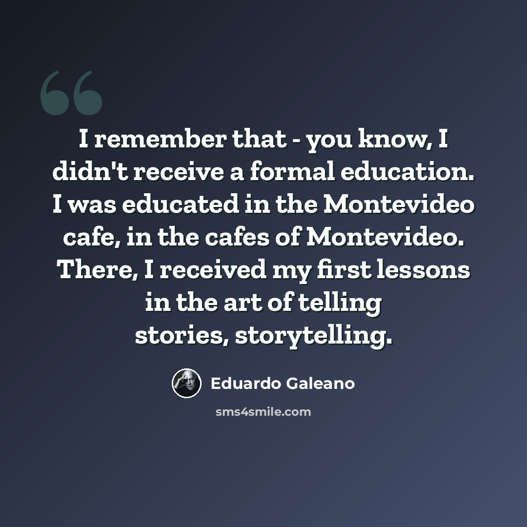 “I remember that - you know, I didn't receive a formal education. I was educated in the Montevideo cafe, in the cafes of Montevideo. There, I received my first lessons in the art of telling stories, storytelling.” quote by Eduardo Galeano