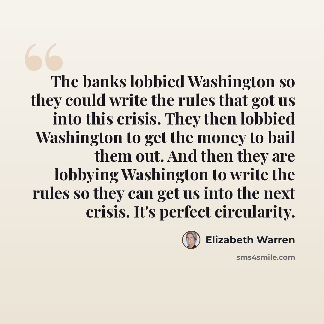 “The banks lobbied Washington so they could write the rules that got us into this crisis. They then lobbied Washington to get the money to bail them out. And then they are lobbying Washington to write the rules so they can get us into the next crisis. It's perfect circularity.” quote by Elizabeth Warren