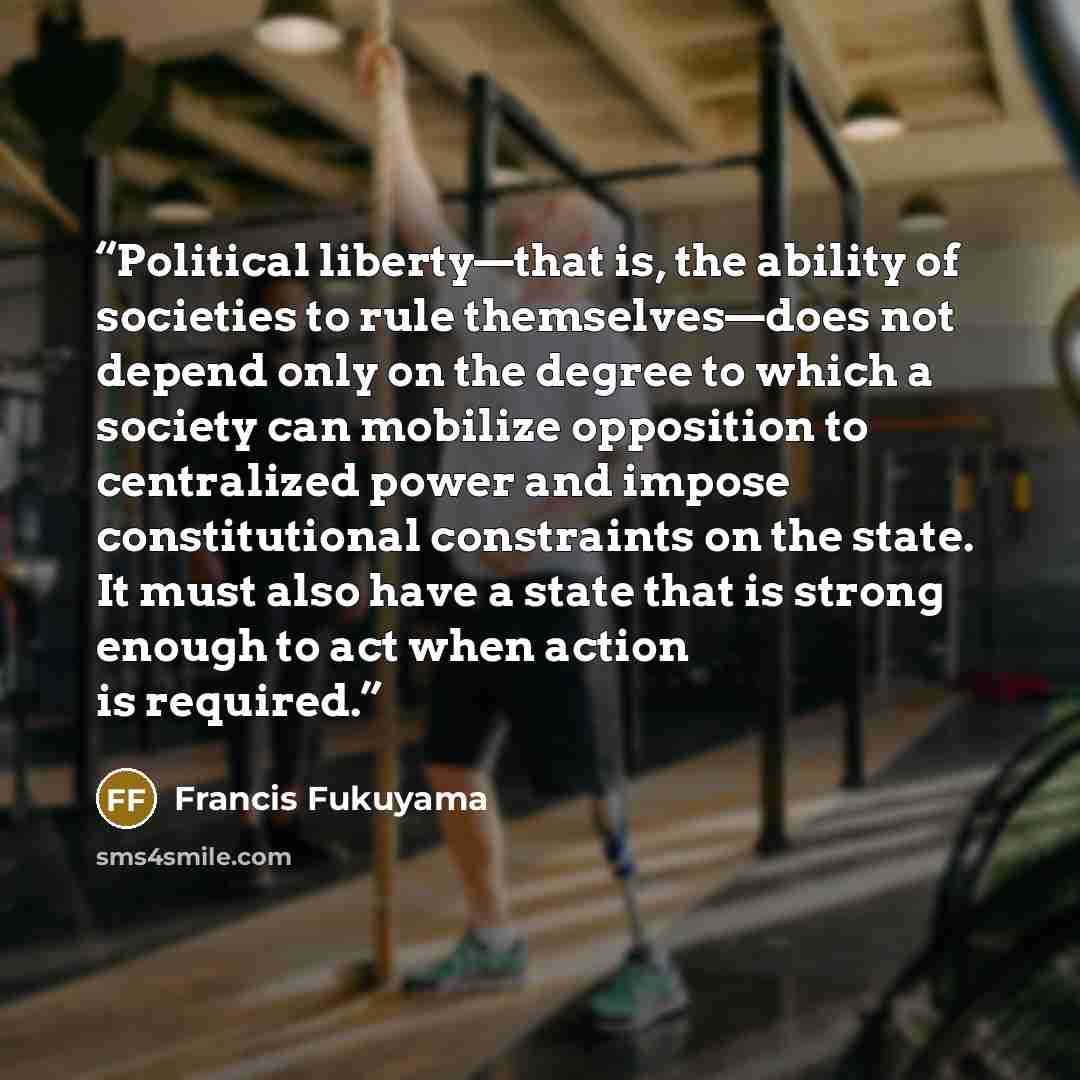 “Political liberty—that is, the ability of societies to rule themselves—does not depend only on the degree to which a society can mobilize opposition to centralized power and impose constitutional constraints on the state. It must also have a state that is strong enough to act when action is…” quote by Francis Fukuyama