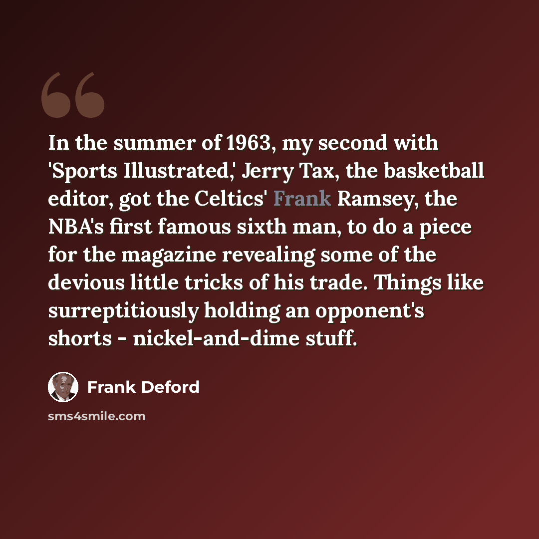 “In the summer of 1963, my second with 'Sports Illustrated,' Jerry Tax, the basketball editor, got the Celtics' Frank Ramsey, the NBA's first famous sixth man, to do a piece for the magazine revealing some of the devious little tricks of his trade. Things like surreptitiously holding an opponent's…” quote by Frank Deford