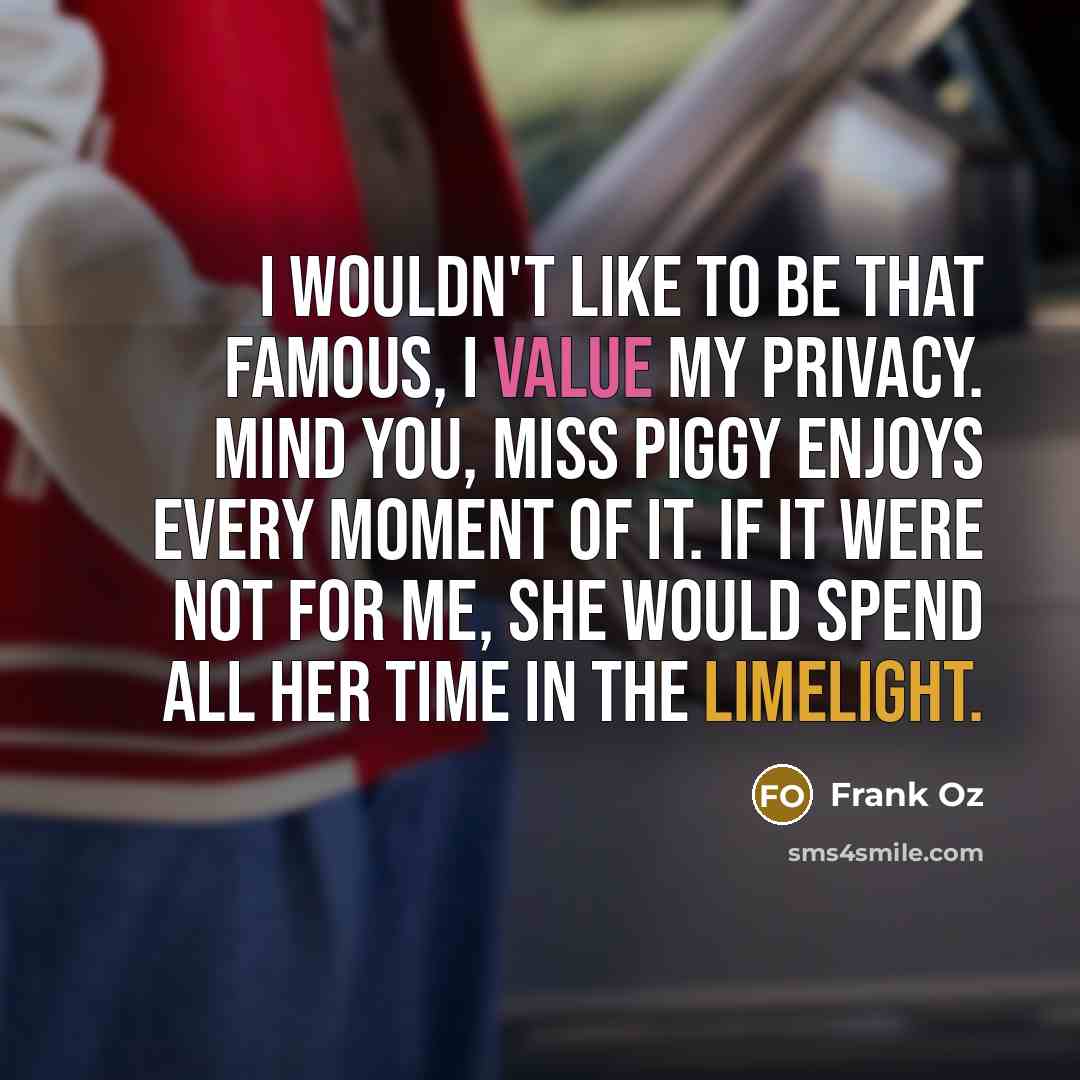 “I wouldn't like to be that famous, I value my privacy. Mind you, Miss Piggy enjoys every moment of it. If it were not for me, she would spend all her time in the limelight.” quote by Frank Oz