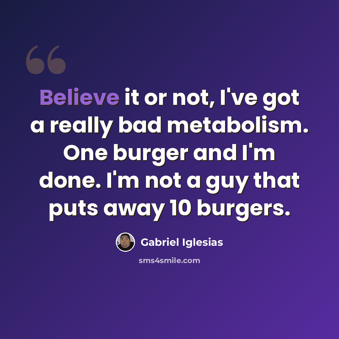 “Believe it or not, I've got a really bad metabolism. One burger and I'm done. I'm not a guy that puts away 10 burgers.” quote by Gabriel Iglesias