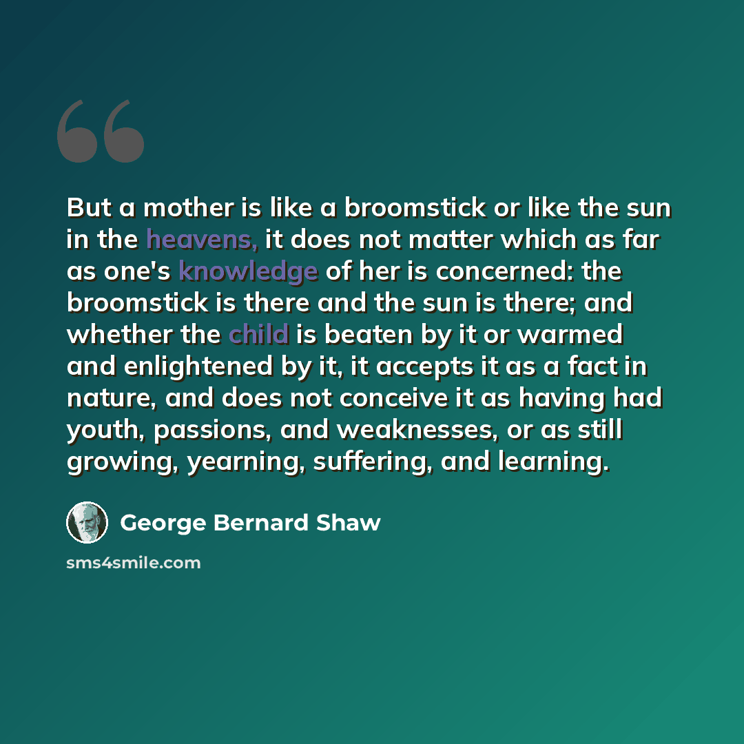 “But a mother is like a broomstick or like the sun in the heavens, it does not matter which as far as one's knowledge of her is concerned: the broomstick is there and the sun is there; and whether the child is beaten by it or warmed and enlightened by it, it accepts it as a fact in nature, and does…” quote by George Bernard Shaw
