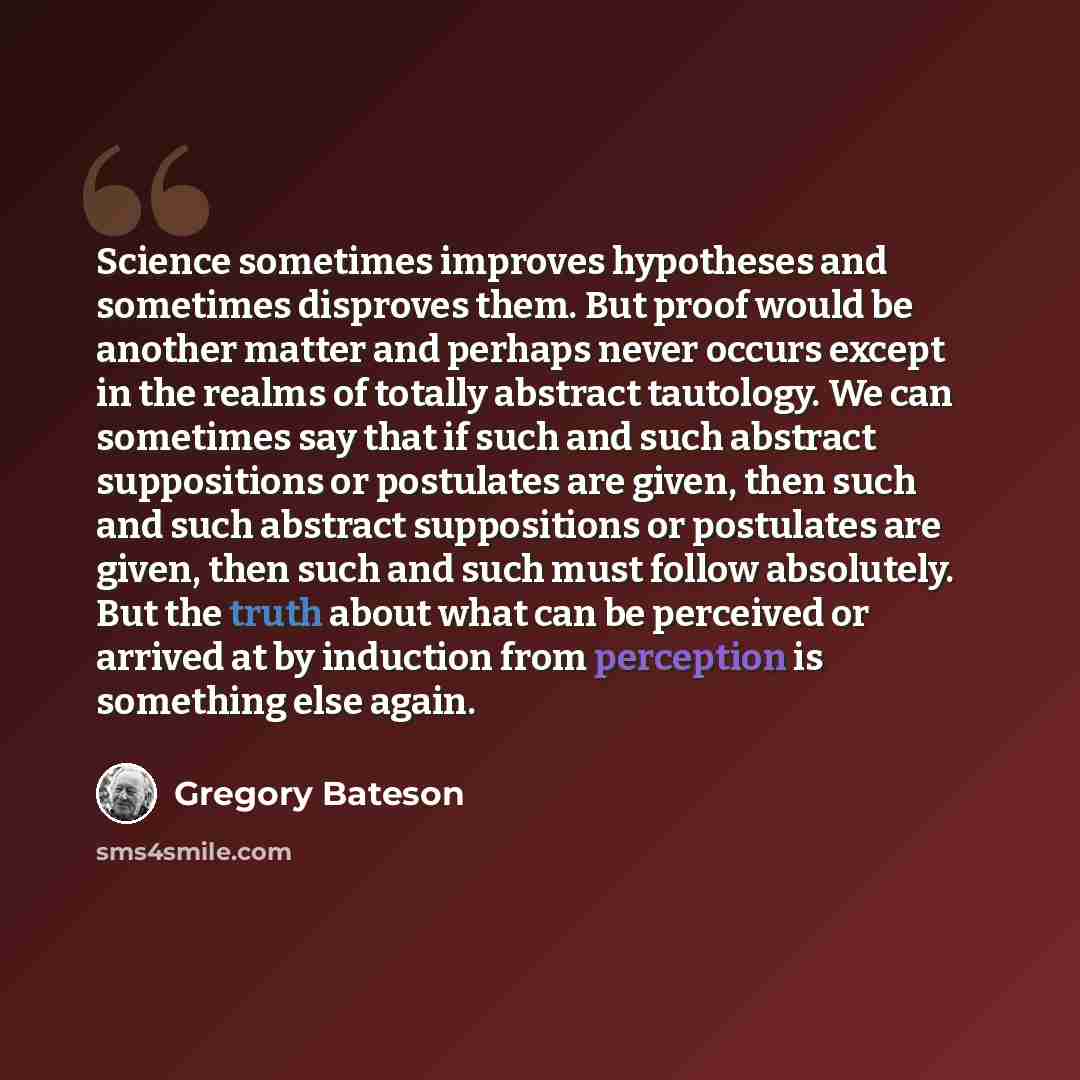 “Science sometimes improves hypotheses and sometimes disproves them. But proof would be another matter and perhaps never occurs except in the realms of totally abstract tautology. We can sometimes say that if such and such abstract suppositions or postulates are given, then such and such abstract…” quote by Gregory Bateson