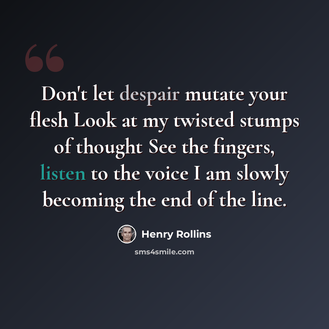 “Don't let despair mutate your flesh Look at my twisted stumps of thought See the fingers, listen to the voice I am slowly becoming the end of the line.” quote by Henry Rollins