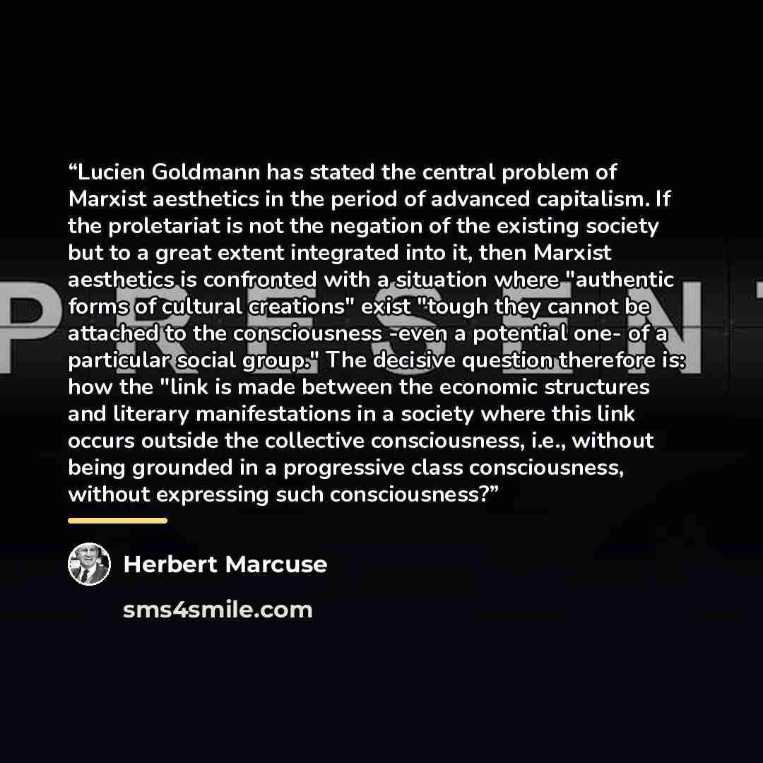 “Lucien Goldmann has stated the central problem of Marxist aesthetics in the period of advanced capitalism. If the proletariat is not the negation of the existing society but to a great extent integrated into it, then Marxist aesthetics is confronted with a situation where "authentic forms of…” quote by Herbert Marcuse
