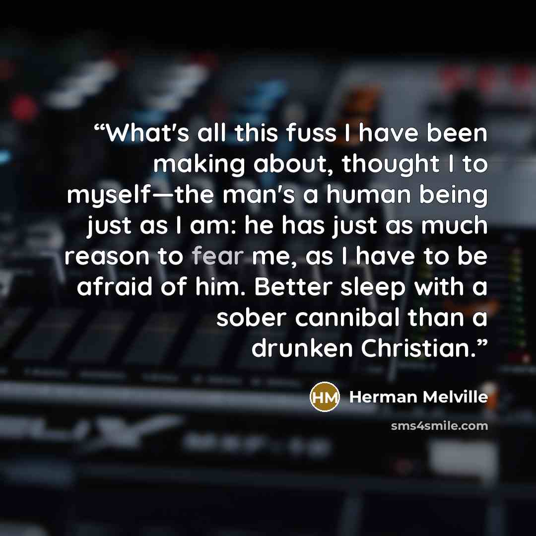 “What's all this fuss I have been making about, thought I to myself—the man's a human being just as I am: he has just as much reason to fear me, as I have to be afraid of him. Better sleep with a sober cannibal than a drunken Christian.” quote by Herman Melville