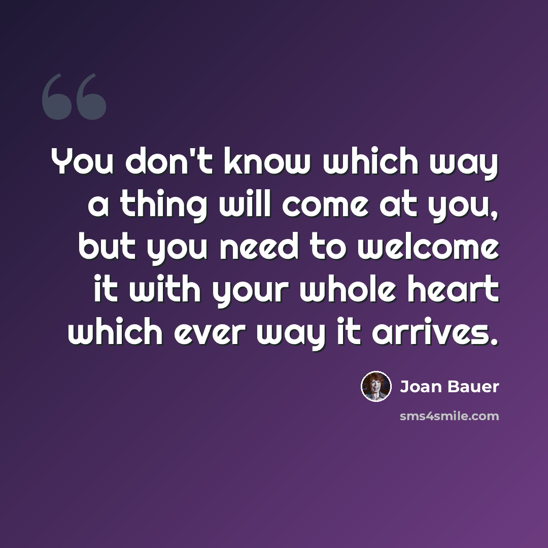 “You don't know which way a thing will come at you, but you need to welcome it with your whole heart which ever way it arrives.” quote by Joan Bauer