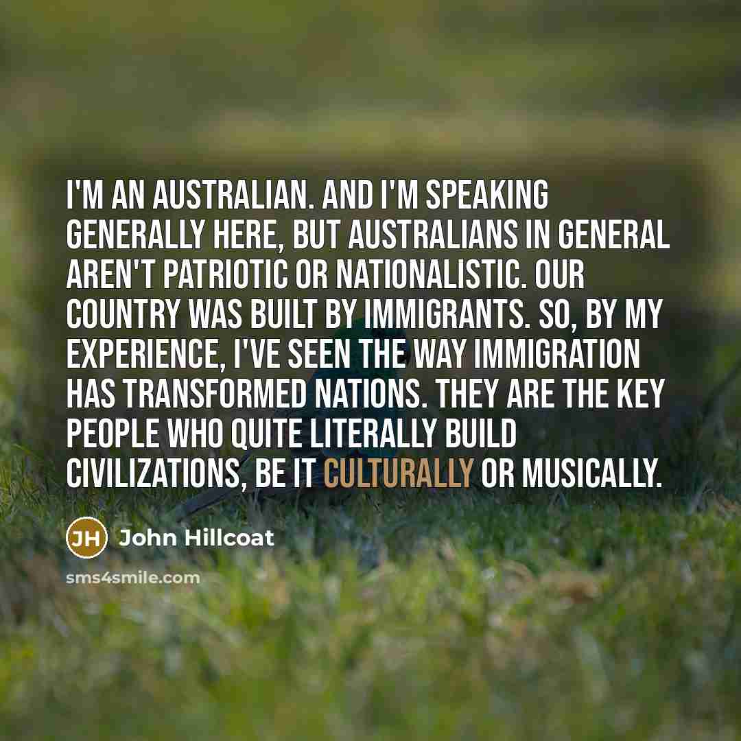 “I'm an Australian. And I'm speaking generally here, but Australians in general aren't patriotic or nationalistic. Our country was built by immigrants. So, by my experience, I've seen the way immigration has transformed nations. They are the key people who quite literally build civilizations, be it…” quote by John Hillcoat