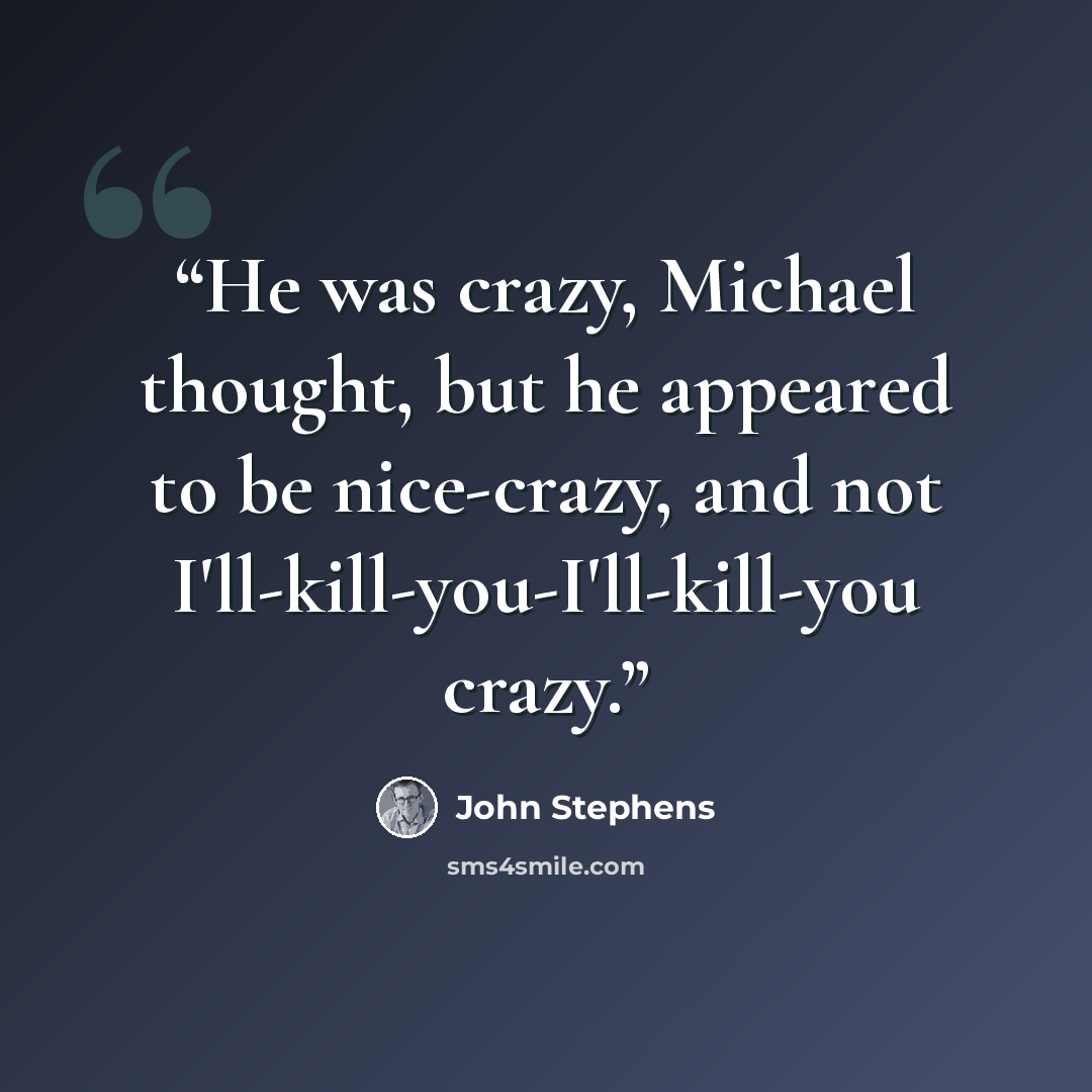 “He was crazy, Michael thought, but he appeared to be nice-crazy, and not I'll-kill-you-I'll-kill-you crazy.” quote by John Stephens