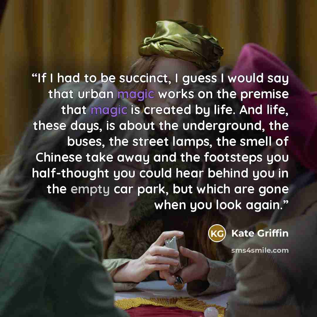“If I had to be succinct, I guess I would say that urban magic works on the premise that magic is created by life. And life, these days, is about the underground, the buses, the street lamps, the smell of Chinese take away and the footsteps you half-thought you could hear behind you in the empty…” quote by Kate Griffin