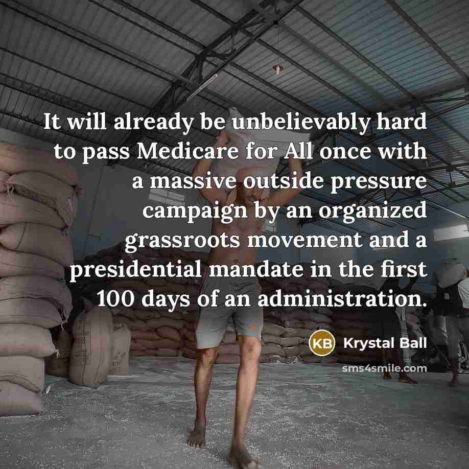 “It will already be unbelievably hard to pass Medicare for All once with a massive outside pressure campaign by an organized grassroots movement and a presidential mandate in the first 100 days of an administration.” quote by Krystal Ball