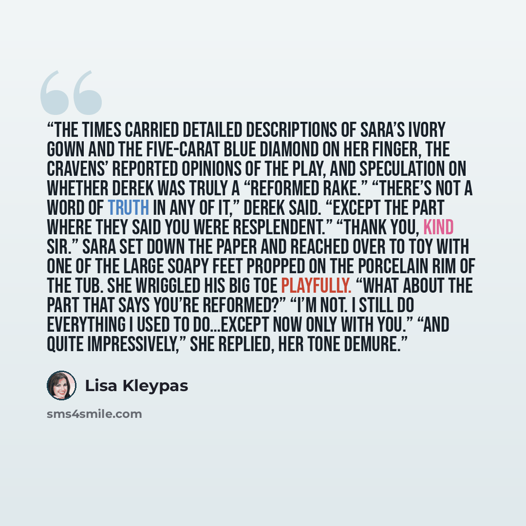 “The Times carried detailed descriptions of Sara’s ivory gown and the five-carat blue diamond on her finger, the Cravens’ reported opinions of the play, and speculation on whether Derek was truly a “reformed rake.” “There’s not a word of truth in any of it,” Derek said. “Except the part where they…” quote by Lisa Kleypas