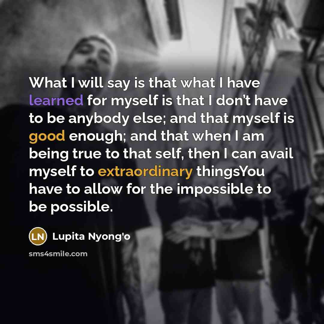 “What I will say is that what I have learned for myself is that I don’t have to be anybody else; and that myself is good enough; and that when I am being true to that self, then I can avail myself to extraordinary thingsYou have to allow for the impossible to be possible.” quote by Lupita Nyong'o