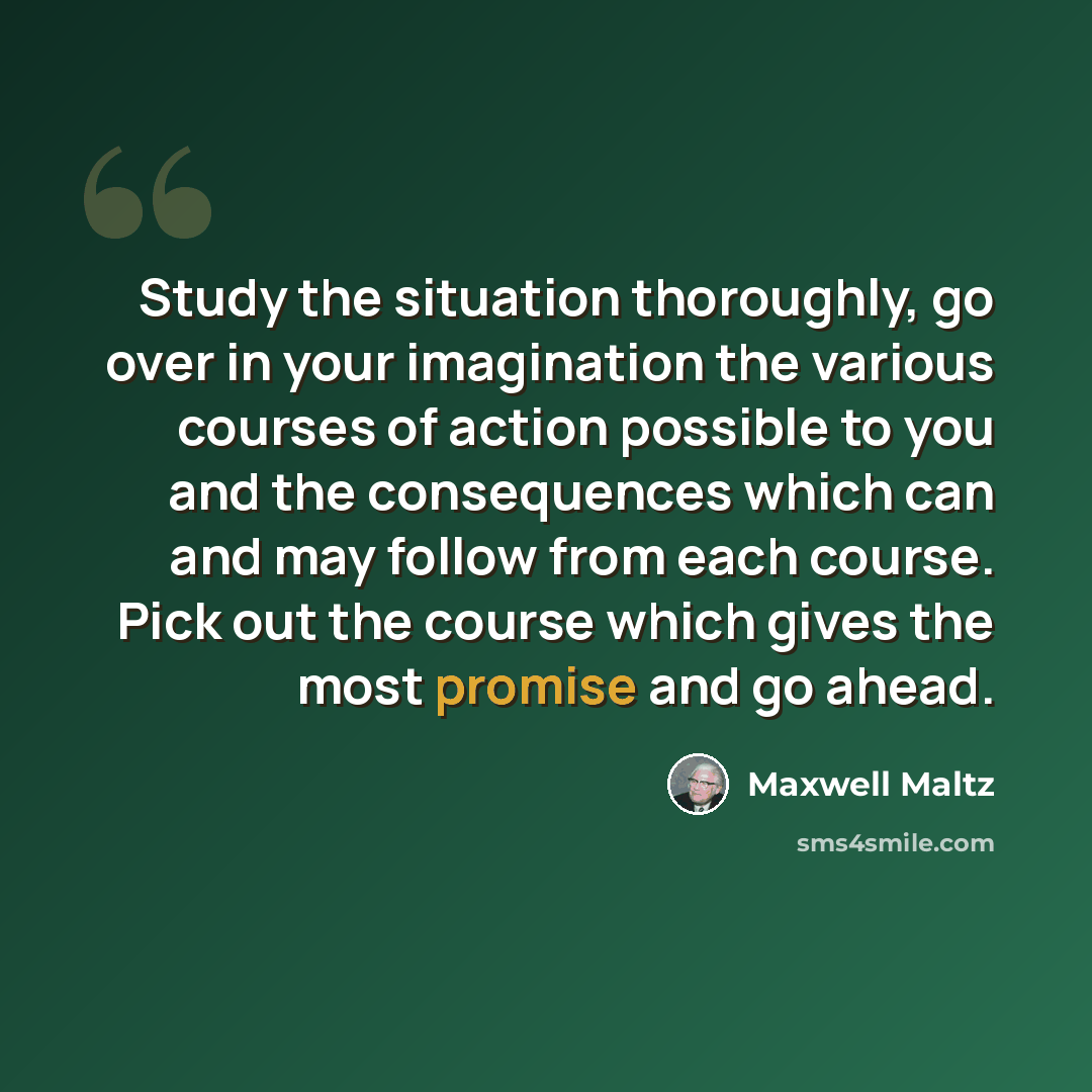 “Study the situation thoroughly, go over in your imagination the various courses of action possible to you and the consequences which can and may follow from each course. Pick out the course which gives the most promise and go ahead.” quote by Maxwell Maltz