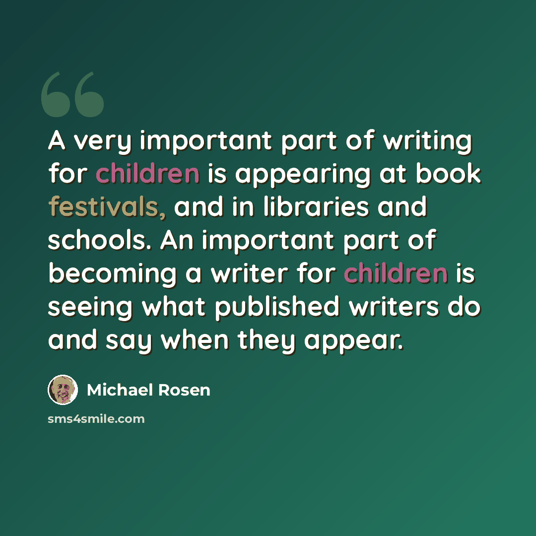 “A very important part of writing for children is appearing at book festivals, and in libraries and schools. An important part of becoming a writer for children is seeing what published writers do and say when they appear.” quote by Michael Rosen