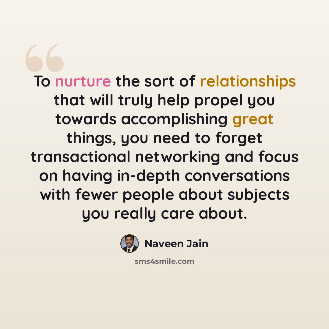 “To nurture the sort of relationships that will truly help propel you towards accomplishing great things, you need to forget transactional networking and focus on having in-depth conversations with fewer people about subjects you really care about.” quote by Naveen Jain