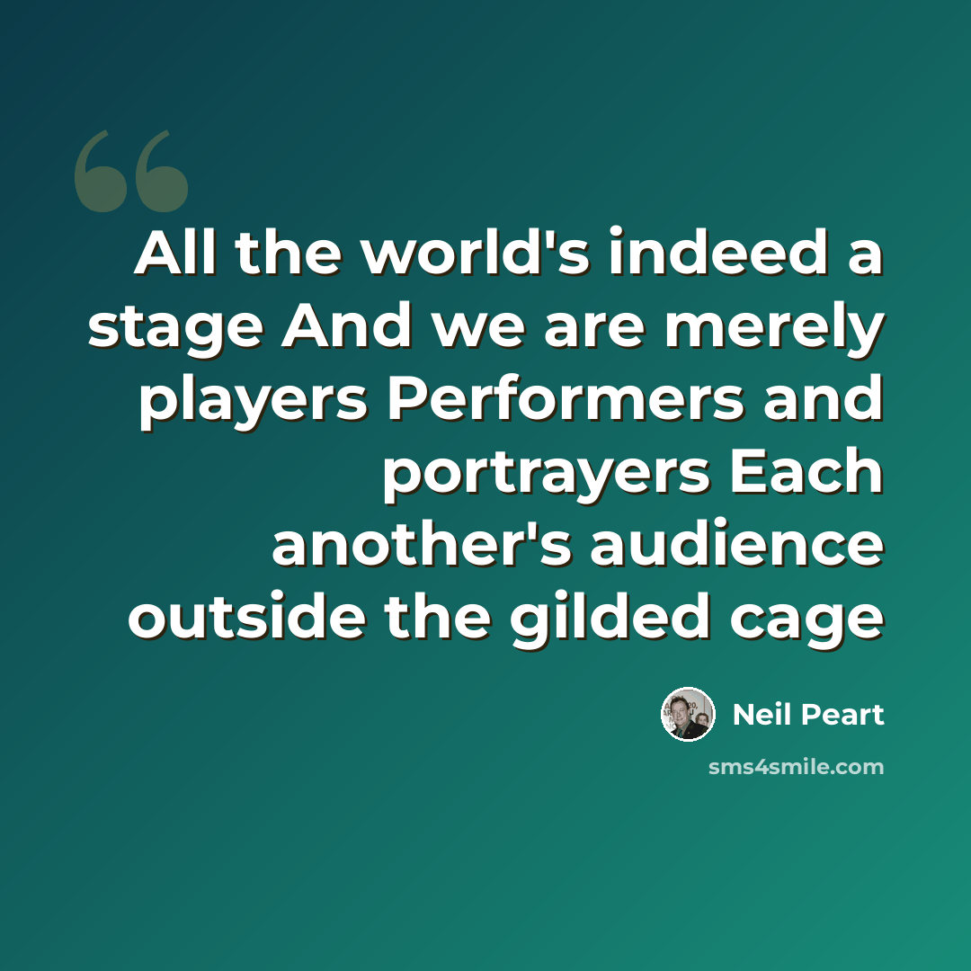 “All the world's indeed a stage And we are merely players Performers and portrayers Each another's audience outside the gilded cage” quote by Neil Peart