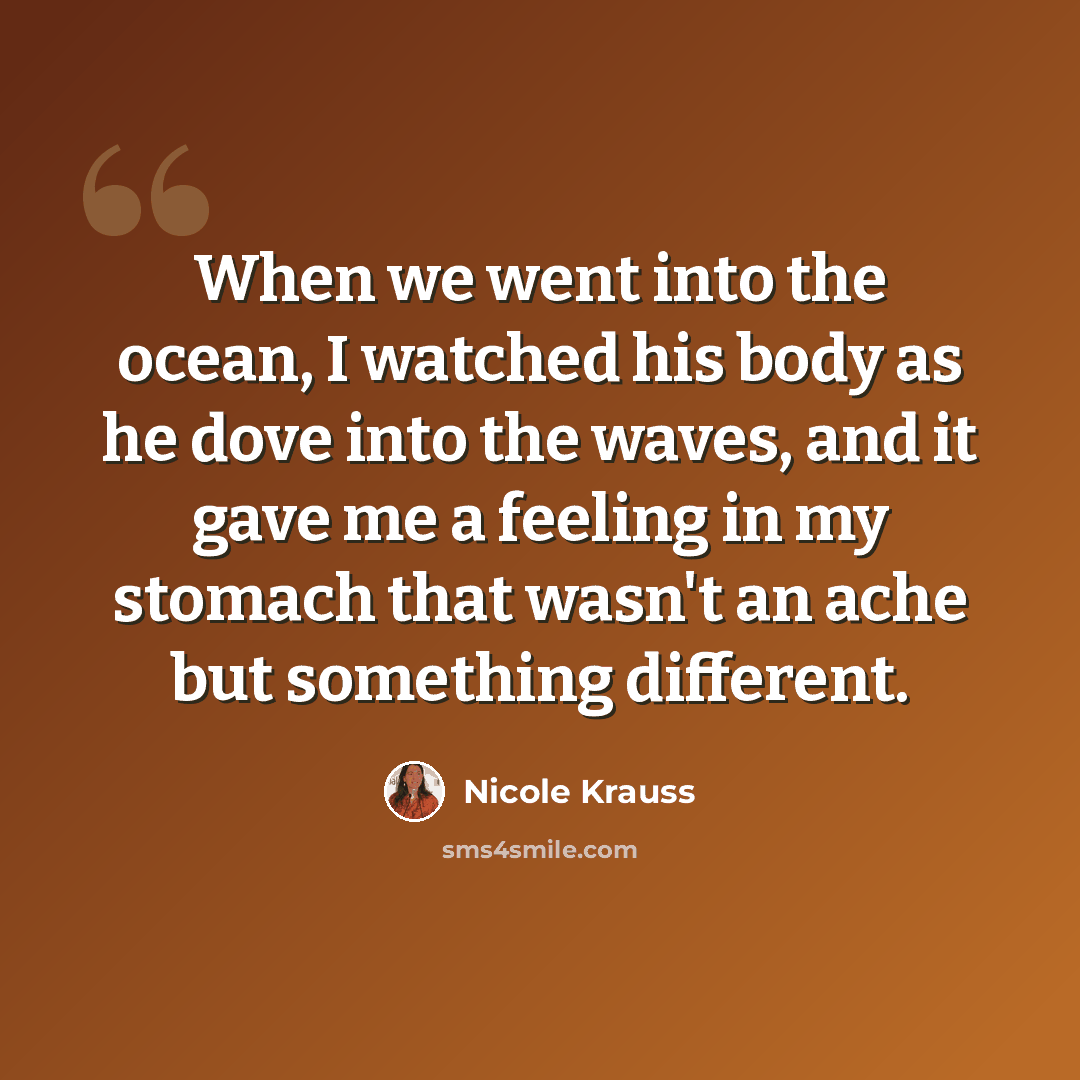 “When we went into the ocean, I watched his body as he dove into the waves, and it gave me a feeling in my stomach that wasn't an ache but something different.” quote by Nicole Krauss