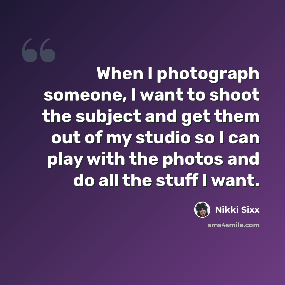 “When I photograph someone, I want to shoot the subject and get them out of my studio so I can play with the photos and do all the stuff I want.” quote by Nikki Sixx