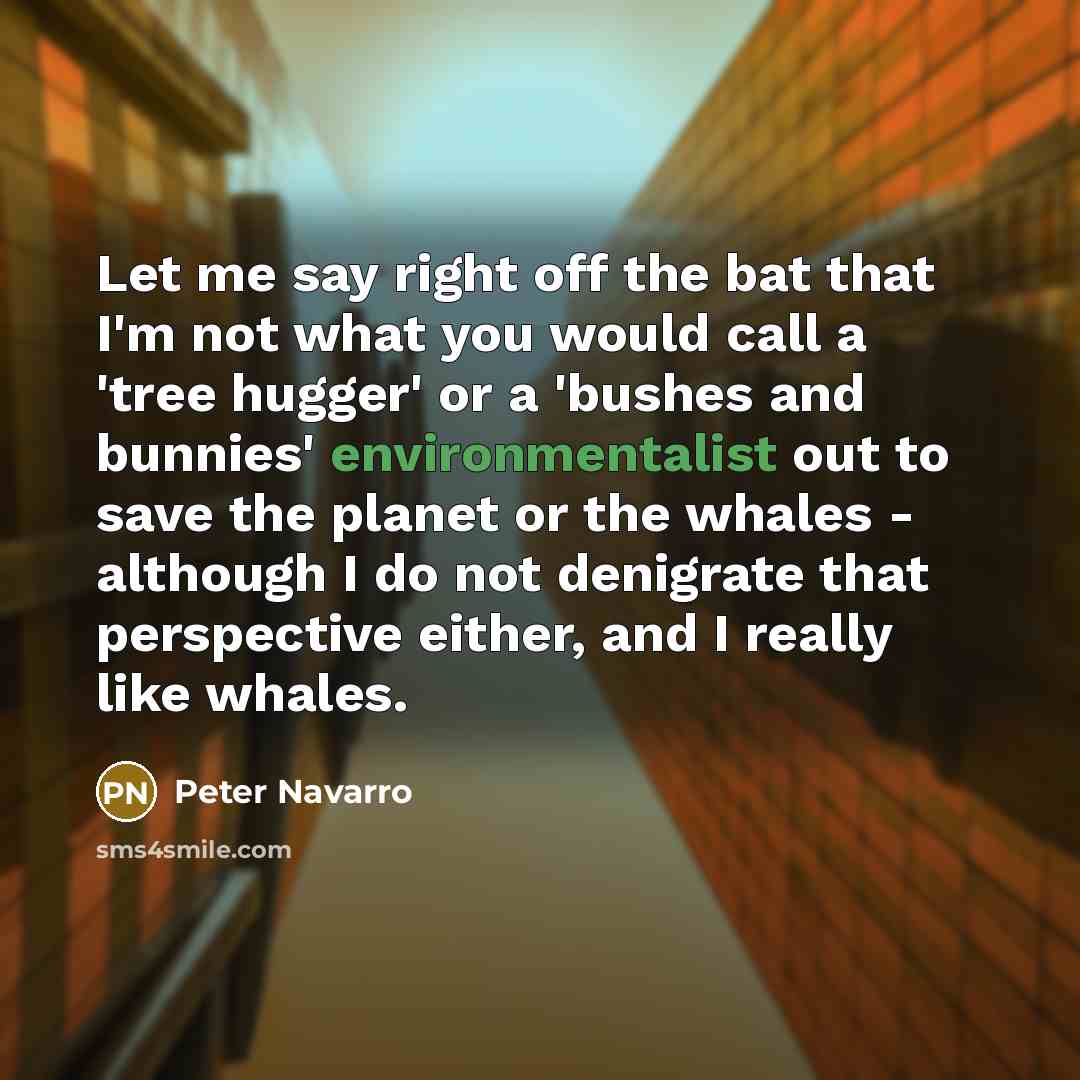 “Let me say right off the bat that I'm not what you would call a 'tree hugger' or a 'bushes and bunnies' environmentalist out to save the planet or the whales - although I do not denigrate that perspective either, and I really like whales.” quote by Peter Navarro