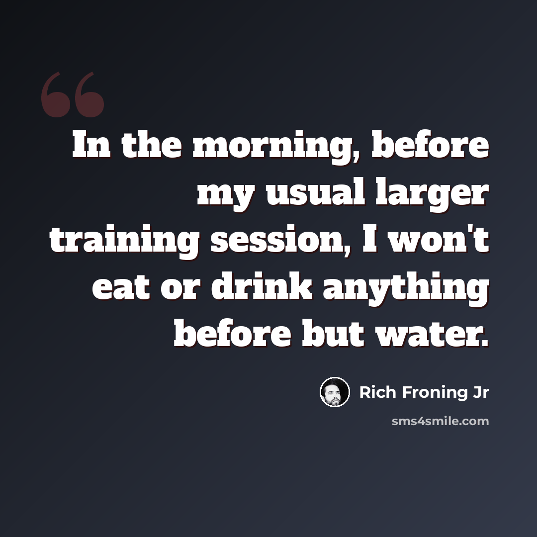“In the morning, before my usual larger training session, I won't eat or drink anything before but water.” quote by Rich Froning Jr