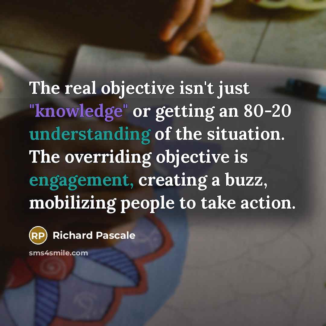 “The real objective isn't just "knowledge" or getting an 80-20 understanding of the situation. The overriding objective is engagement, creating a buzz, mobilizing people to take action.” quote by Richard Pascale