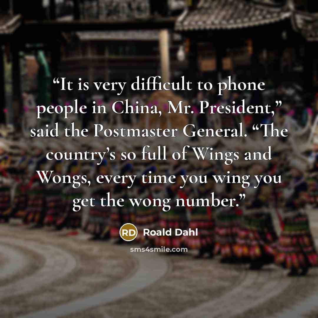 “It is very difficult to phone people in China, Mr. President,” said the Postmaster General. “The country’s so full of Wings and Wongs, every time you wing you get the wong number.” quote by Roald Dahl